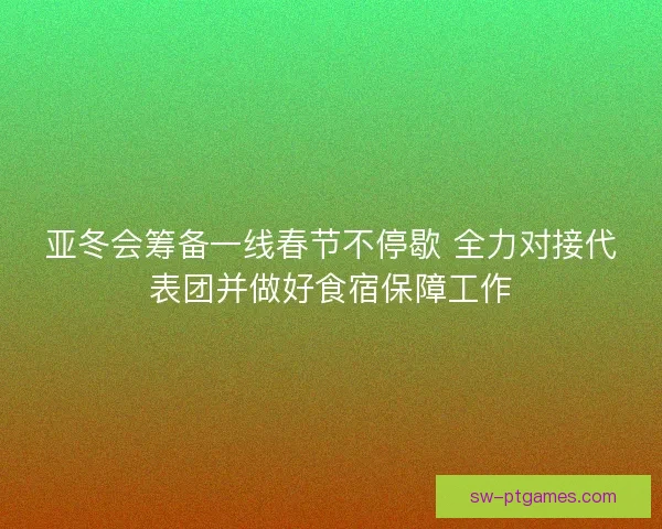 亚冬会筹备一线春节不停歇 全力对接代表团并做好食宿保障工作